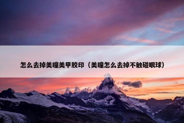 怎么去掉美瞳美甲胶印（美瞳怎么去掉不触碰眼球）