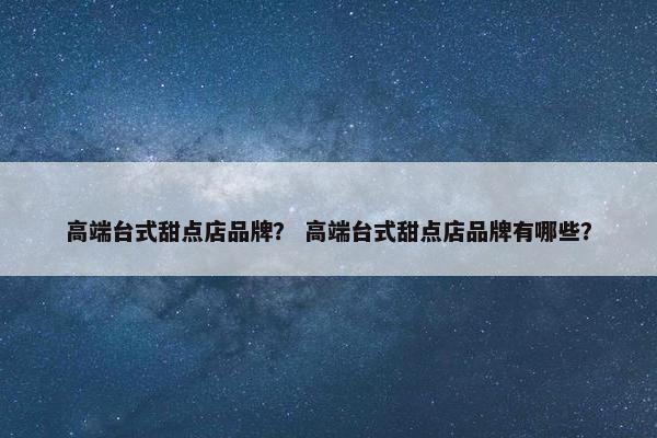 高端台式甜点店品牌？ 高端台式甜点店品牌有哪些？