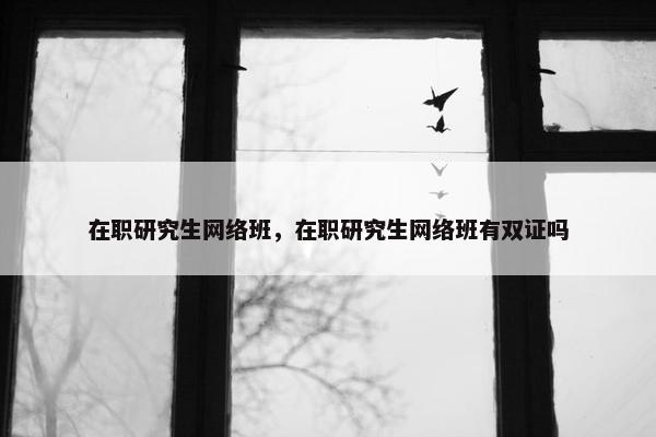 在职研究生网络班，在职研究生网络班有双证吗