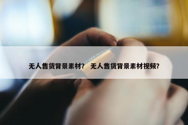 无人售货背景素材？ 无人售货背景素材视频？