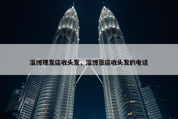 淄博理发店收头发，淄博张店收头发的电话