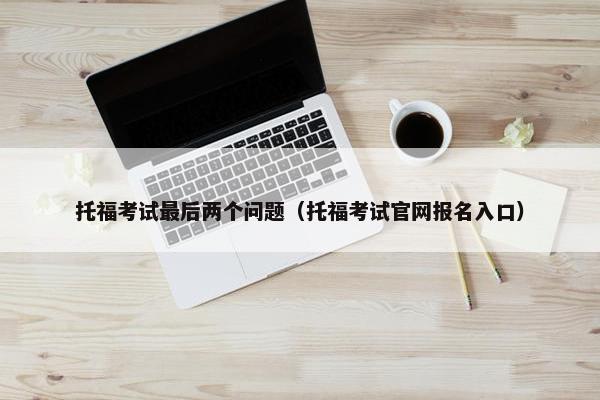 托福考试最后两个问题（托福考试官网报名入口）