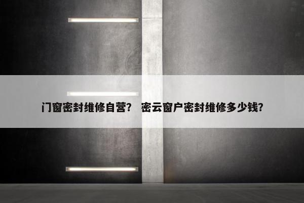 门窗密封维修自营？ 密云窗户密封维修多少钱？