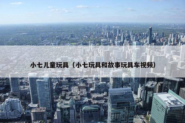 小七儿童玩具（小七玩具和故事玩具车视频）