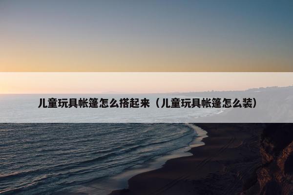 儿童玩具帐篷怎么搭起来（儿童玩具帐篷怎么装）