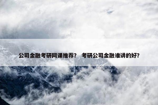公司金融考研网课推荐？ 考研公司金融谁讲的好？