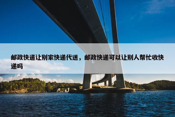 邮政快递让别家快递代送，邮政快递可以让别人帮忙收快递吗