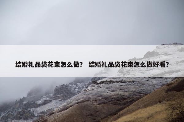 结婚礼品袋花束怎么做？ 结婚礼品袋花束怎么做好看？