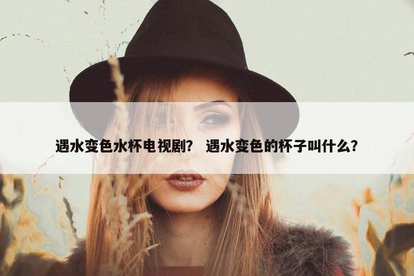 遇水变色水杯电视剧？ 遇水变色的杯子叫什么？