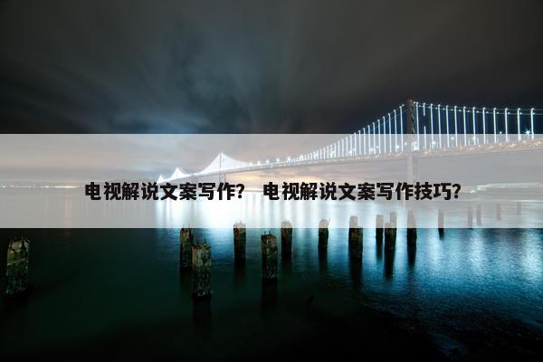 电视解说文案写作？ 电视解说文案写作技巧？