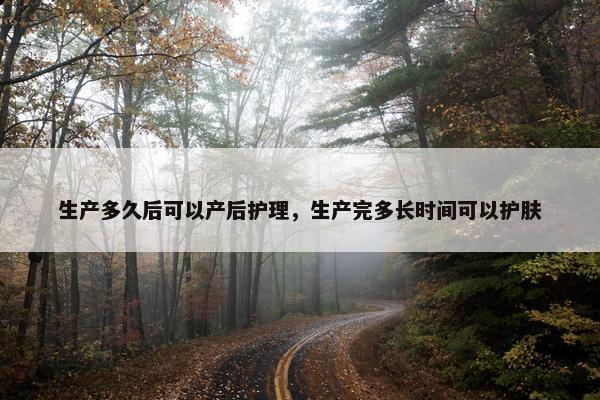 生产多久后可以产后护理，生产完多长时间可以护肤