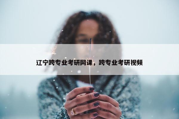 辽宁跨专业考研网课，跨专业考研视频