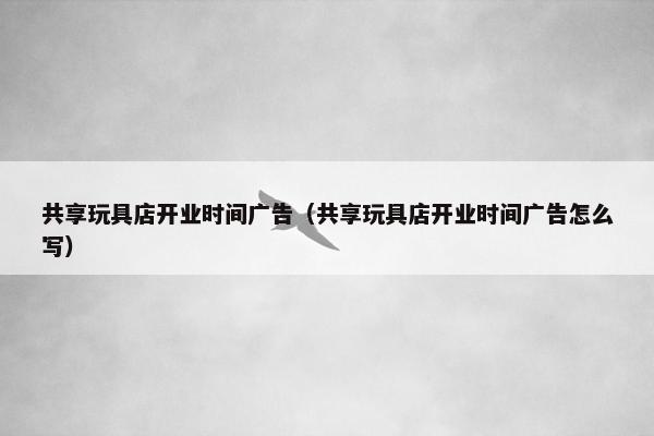 共享玩具店开业时间广告（共享玩具店开业时间广告怎么写）