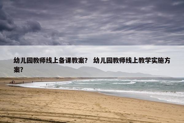 幼儿园教师线上备课教案？ 幼儿园教师线上教学实施方案？