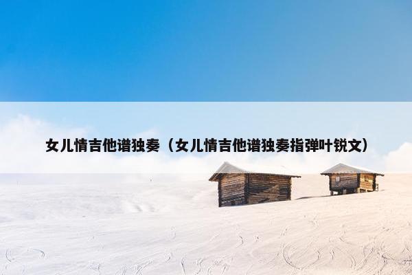 女儿情吉他谱独奏（女儿情吉他谱独奏指弹叶锐文）