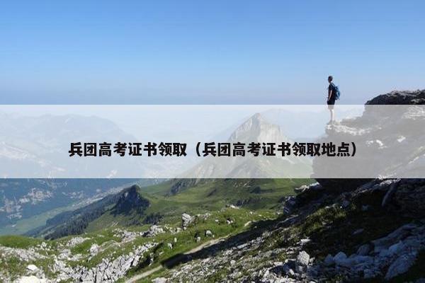 兵团高考证书领取（兵团高考证书领取地点）