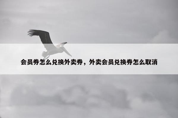 会员券怎么兑换外卖券，外卖会员兑换券怎么取消