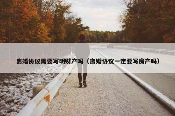 离婚协议需要写明财产吗（离婚协议一定要写房产吗）