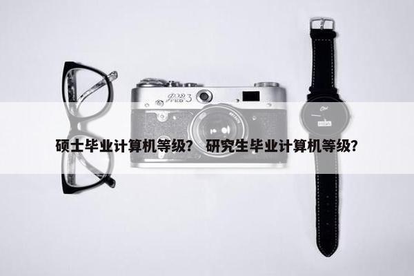 硕士毕业计算机等级？ 研究生毕业计算机等级？