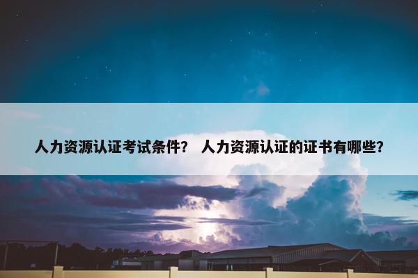 人力资源认证考试条件？ 人力资源认证的证书有哪些？