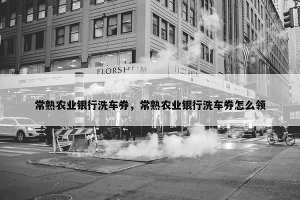常熟农业银行洗车券，常熟农业银行洗车券怎么领