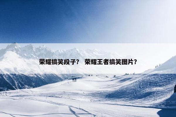 荣耀搞笑段子？ 荣耀王者搞笑图片？