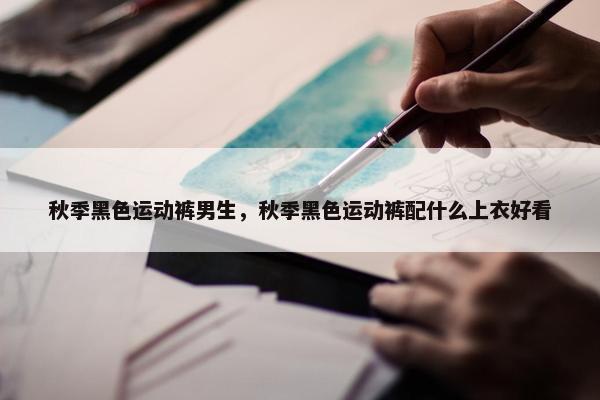 秋季黑色运动裤男生，秋季黑色运动裤配什么上衣好看