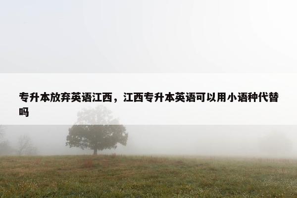 专升本放弃英语江西，江西专升本英语可以用小语种代替吗