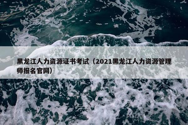 黑龙江人力资源证书考试（2021黑龙江人力资源管理师报名官网）