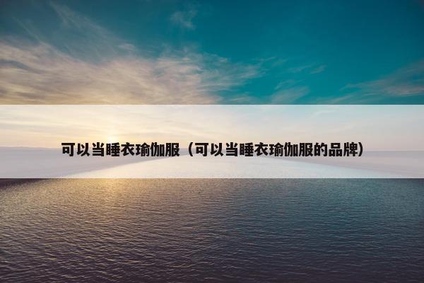 可以当睡衣瑜伽服（可以当睡衣瑜伽服的品牌）