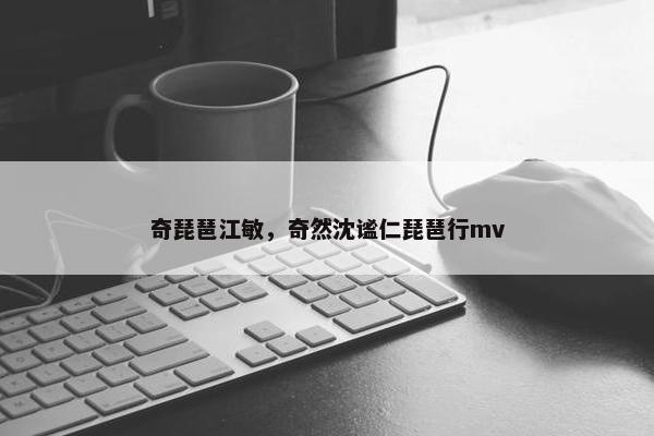 奇琵琶江敏，奇然沈谧仁琵琶行mv