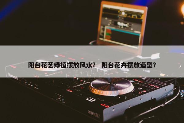 阳台花艺绿植摆放风水？ 阳台花卉摆放造型？