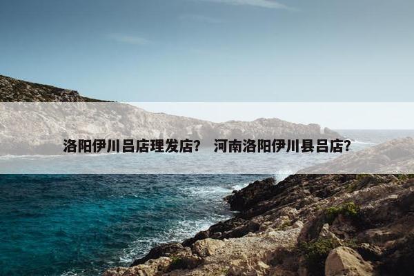 洛阳伊川吕店理发店？ 河南洛阳伊川县吕店？