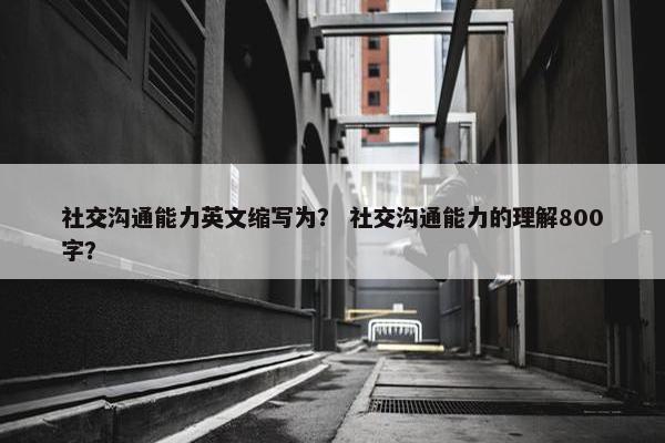 社交沟通能力英文缩写为？ 社交沟通能力的理解800字？