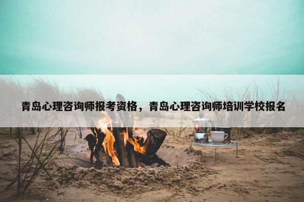 青岛心理咨询师报考资格，青岛心理咨询师培训学校报名