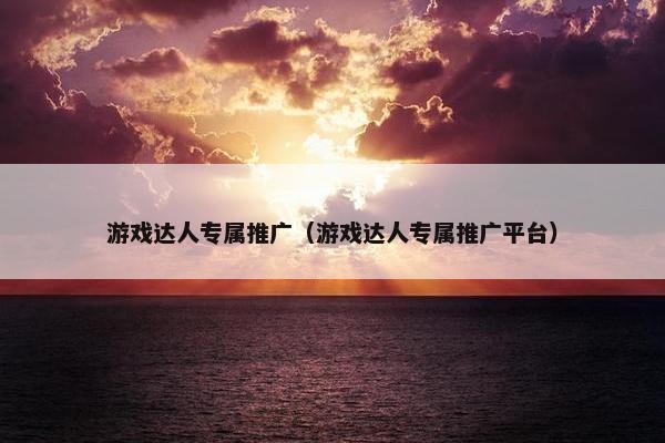 游戏达人专属推广（游戏达人专属推广平台）