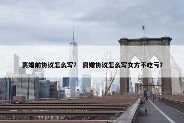离婚前协议怎么写？ 离婚协议怎么写女方不吃亏？