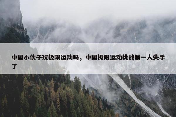 中国小伙子玩极限运动吗，中国极限运动挑战第一人失手了