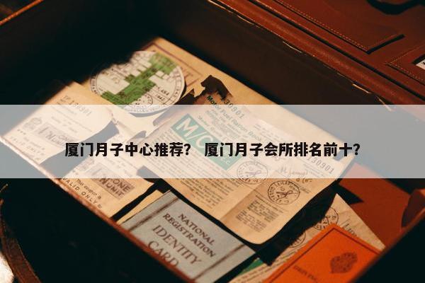 厦门月子中心推荐？ 厦门月子会所排名前十？