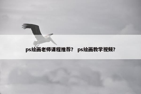 ps绘画老师课程推荐？ ps绘画教学视频？