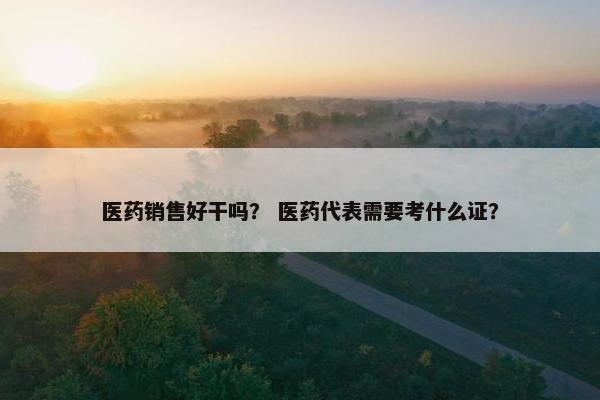 医药销售好干吗？ 医药代表需要考什么证？