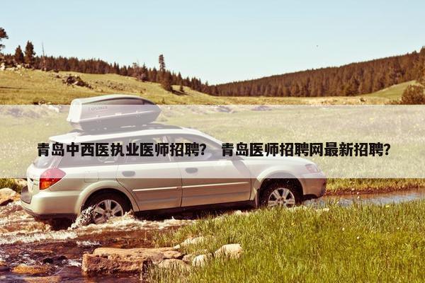 青岛中西医执业医师招聘？ 青岛医师招聘网最新招聘？