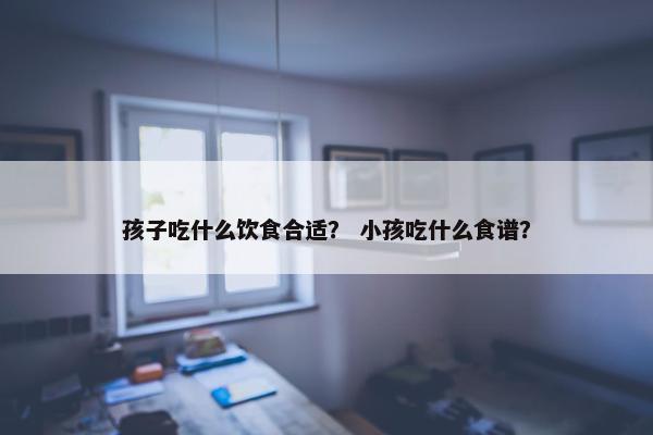 孩子吃什么饮食合适？ 小孩吃什么食谱？