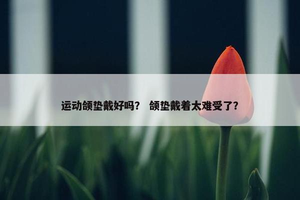 运动颌垫戴好吗？ 颌垫戴着太难受了？