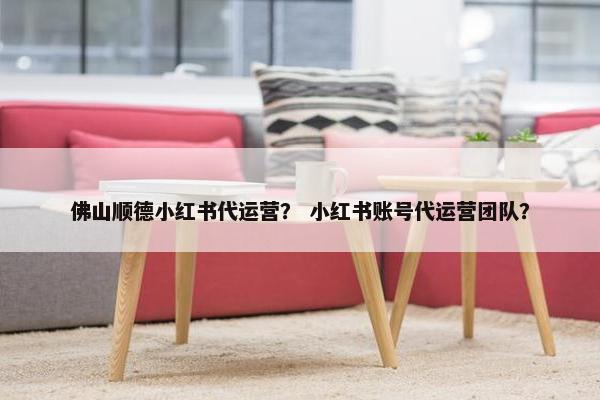 佛山顺德小红书代运营？ 小红书账号代运营团队？