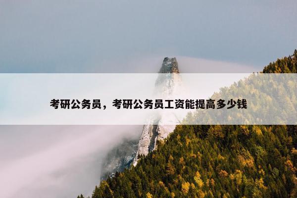 考研公务员，考研公务员工资能提高多少钱