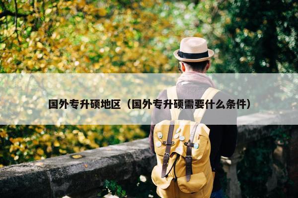 国外专升硕地区（国外专升硕需要什么条件）