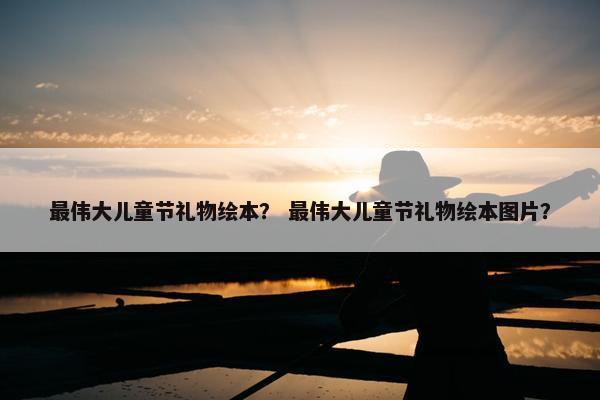 最伟大儿童节礼物绘本？ 最伟大儿童节礼物绘本图片？