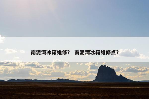 南泥湾冰箱维修？ 南泥湾冰箱维修点？