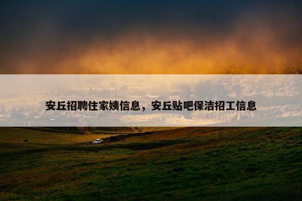 安丘招聘住家姨信息，安丘贴吧保洁招工信息